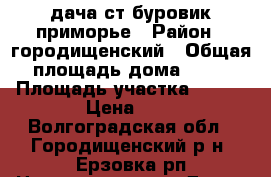 дача ст буровик приморье › Район ­ городищенский › Общая площадь дома ­ 80 › Площадь участка ­ 600 › Цена ­ 1 - Волгоградская обл., Городищенский р-н, Ерзовка рп Недвижимость » Дома, коттеджи, дачи продажа   . Волгоградская обл.